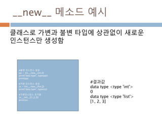 __new__ 메소드 예시
클래스로 가변과 불변 타입에 상관없이 새로운
인스턴스만 생성함
#불변 인스턴스 생성
pp = int.__new__(int,0)
print("data type", type(pp))
print(pp)
#가변 인스턴스 생성
ss = list.__new__(list,[])
print("data type", type(ss))
#가변인스턴스 초기화
ss.__init__([1,2,3])
print(ss)
#결과값
data type <type 'int'>
0
data type <type 'list'>
[1, 2, 3]
 