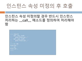 인스턴스 속성 미정의 후 호출
인스턴스 속성 미정의할 경우 반드시 인스턴스
처리하는 __call__ 메소드를 정의하여 처리해야
함
>>> class B:
... def __init__(self):
... print "From init ... "
... def __call__(self):
... print "From call ... "
...
>>> b = B()
From init ...
>>> b()
From call ...
>>>
 