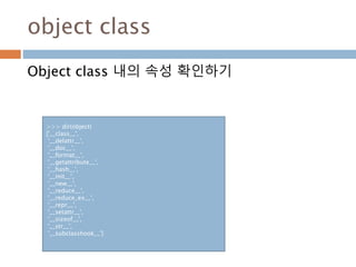 object class
Object class 내의 속성 확인하기
>>> dir(object)
['__class__',
'__delattr__',
'__doc__',
'__format__',
'__getattribute__',
'__hash__',
'__init__',
'__new__',
'__reduce__',
'__reduce_ex__',
'__repr__',
'__setattr__',
'__sizeof__',
'__str__',
'__subclasshook__']
 