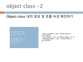 object class -2
Object class 내의 생성 및 호출 속성 확인하기
print object.__new__
p = list.__new__(list)
p.__init__([1,2])
print object.__init__, p
print object.__call__
i = int.__call__(5)
print i
<built-in method __new__ of type object at
0x1E2296E0>
<slot wrapper '__init__' of 'object' objects> [1, 2]
<method-wrapper '__call__' of type object at
0x1E2296E0>
5
 