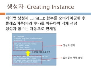 생성자-Creating Instance
파이썬 생성자 __init__() 함수를 오버라이딩한 후
클래스이름(파라미터)를 이용하여 객체 생성
생성자 함수는 자동으로 연계됨
class Employee:
'Common base class for all employees'
empCount = 0
def __init__(self, name, salary):
self.name = name
self.salary = salary
Employee.empCount += 1
"This would create first object of Employee class"
emp1 = Employee("Zara", 2000)
"This would create second object of Employee class"
emp2 = Employee("Manni", 5000)
생성자 정의
인스턴스 객체 생성
생성자와 자동으로 연계
 
