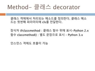 Method- 클래스 decorator
클래스 객체에서 처리되는 메소드를 정의한다. 클래스 메소
드는 첫번째 파라미터에 cls를 전달한다.
장식자 @classmethod : 클래스 함수 위에 표시-Python 2.x
함수 classmethod() : 별도 문장으로 표시 – Python 3.x
인스턴스 객체도 호출이 가능
 