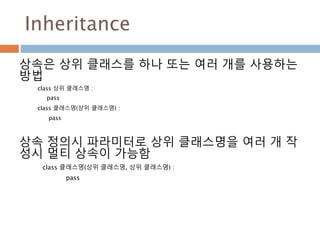 Inheritance
상속은 상위 클래스를 하나 또는 여러 개를 사용하는
방법
class 상위 클래스명 :
pass
class 클래스명(상위 클래스명) :
pass
상속 정의시 파라미터로 상위 클래스명을 여러 개 작
성시 멀티 상속이 가능함
class 클래스명(상위 클래스명, 상위 클래스명) :
pass
 