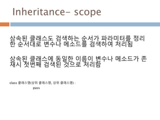 Inheritance- scope
상속된 클래스도 검색하는 순서가 파라미터를 정리
한 순서대로 변수나 메소드를 검색하여 처리됨
상속된 클래스에 동일한 이름이 변수나 메소드가 존
재시 첫번째 검색된 것으로 처리함
class 클래스명(상위 클래스명, 상위 클래스명) :
pass
 