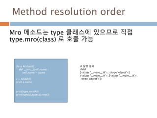 Method resolution order
Mro 메소드는 type 클래스에 있으므로 직접
type.mro(class) 로 호출 가능
class A(object) :
def __init__(self,name) :
self.name = name
a = A('dahl')
print a.name
print(type.mro(A))
print(type(a),type(a).mro())
# 실행 결과
dahl
[<class '__main__.A'>, <type 'object'>]
(<class '__main__.A'>, [<class '__main__.A'>,
<type 'object'>])
 