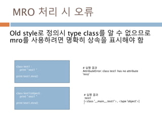 MRO 처리 시 오류
Old style로 정의시 type class를 알 수 없으므로
mro를 사용하려면 명확히 상속을 표시해야 함
class test1 :
print " test1 “
print test1.mro()
# 실행 결과
AttributeError: class test1 has no attribute
'mro'
class test1(object) :
print " test1 "
print test1.mro()
# 실행 결과
test1
[<class '__main__.test1'>, <type 'object'>]
'
 