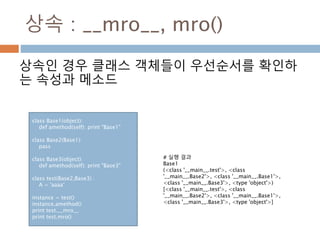 상속 : __mro__, mro()
상속인 경우 클래스 객체들이 우선순서를 확인하
는 속성과 메소드
class Base1(object):
def amethod(self): print "Base1"
class Base2(Base1):
pass
class Base3(object):
def amethod(self): print "Base3"
class test(Base2,Base3) :
A = 'aaaa‘
instance = test()
instance.amethod()
print test.__mro__
print test.mro()
# 실행 결과
Base1
(<class '__main__.test'>, <class
'__main__.Base2'>, <class '__main__.Base1'>,
<class '__main__.Base3'>, <type 'object'>)
[<class '__main__.test'>, <class
'__main__.Base2'>, <class '__main__.Base1'>,
<class '__main__.Base3'>, <type 'object'>]
 