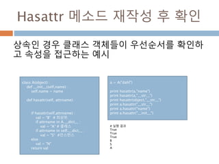 Hasattr 메소드 재작성 후 확인
상속인 경우 클래스 객체들이 우선순서를 확인하
고 속성을 접근하는 예시
class A(object) :
def __init__(self,name) :
self.name = name
def hasattr(self, attrname):
if hasattr(self,attrname) :
val = "B“ # 최상위
if attrname in A.__dict__ :
val = "A“ # 클래스
if attrname in self.__dict__ :
val = "S“ #인스턴스
else :
val = "N"
return val
# 실행 결과
True
True
True
B
S
A
a = A("dahl")
print hasattr(a,"name")
print hasattr(a,"__str__")
print hasattr(object,"__str__")
print a.hasattr("__str__")
print a.hasattr("name")
print a.hasattr("__init__")
 