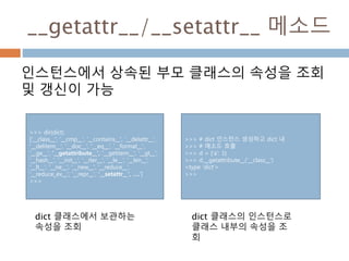 __getattr__/__setattr__ 메소드
인스턴스에서 상속된 부모 클래스의 속성을 조회
및 갱신이 가능
>>> dir(dict)
['__class__', '__cmp__', '__contains__', '__delattr__',
'__delitem__', '__doc__', '__eq__', '__format__',
'__ge__', '__getattribute__', '__getitem__', '__gt__',
'__hash__', '__init__', '__iter__', '__le__', '__len__',
'__lt__', '__ne__', '__new__', '__reduce__',
'__reduce_ex__', '__repr__', '__setattr__', ….']
>>>
dict 클래스에서 보관하는
속성을 조회
>>> # dict 인스턴스 생성하고 dict 내
>>> # 매소드 호출
>>> d = {'a': 1}
>>> d.__getattribute__('__class__')
<type 'dict'>
>>>
dict 클래스의 인스턴스로
클래스 내부의 속성을 조
회
 