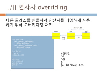 ./[] 연사자 overriding
다른 클래스를 만들어서 연산자를 다양하게 사용
하기 위해 오버라이딩 처리
class Test1(dict) :
def __getattr__(self,name) :
return self[name]
def __setattr__(self,name, value) :
self[name] = value
t1 = Test1()
t1.a= 10
t1['btest'] = 100
print t1.a
print t1['btest']
print t1.__dict__
print t1
#결과값
10
100
{}
{'a': 10, 'btest': 100}
Super
Class
Classinstance
상속인스턴
스화
Overriding 발생
 