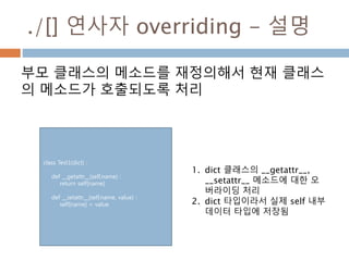./[] 연사자 overriding - 설명
부모 클래스의 메소드를 재정의해서 현재 클래스
의 메소드가 호출되도록 처리
class Test1(dict) :
def __getattr__(self,name) :
return self[name]
def __setattr__(self,name, value) :
self[name] = value
1. dict 클래스의 __getattr__,
__setattr__ 메소드에 대한 오
버라이딩 처리
2. dict 타입이라서 실제 self 내부
데이터 타입에 저장됨
 