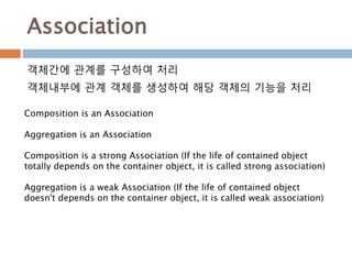 Association
객체간에 관계를 구성하여 처리
객체내부에 관계 객체를 생성하여 해당 객체의 기능을 처리
Composition is an Association
Aggregation is an Association
Composition is a strong Association (If the life of contained object
totally depends on the container object, it is called strong association)
Aggregation is a weak Association (If the life of contained object
doesn't depends on the container object, it is called weak association)
 