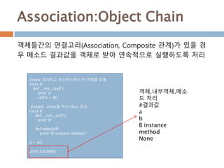 Association:Object Chain
#class 정의하고 인스턴스에서 타 객체를 호출
class A:
def __init__(self ):
print 'a'
self.b = B()
#object chain을 하는 class 생성
class B:
def __init__(self ):
print 'b'
def bbb(self):
print "B instance method "
a = A()
print a.b.bbb()
객체들간의 연결고리(Association, Composite 관계)가 있을 경
우 메소드 결과값을 객체로 받아 연속적으로 실행하도록 처리
객체.내부객체.메소
드 처리
#결과값
a
b
B instance
method
None
 