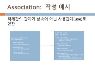 Association: 작성 예시
# association 클래스 정의
class Other(object):
def override(self):
print "OTHER override()"
def implicit(self):
print "OTHER implicit()"
def altered(self):
print "OTHER altered()"
객체관의 관계가 상속이 아닌 사용관계(use)로
전환
# 사용 클래 스 정의
class Child(object):
def __init__(self):
# 인스턴스 생성시 속성으로 정이
self.other = Other()
def implicit(self):
self.other.implicit()
def override(self):
print "CHILD override()"
def altered(self):
print "CHILD, BEFORE OTHER altered()"
self.other.altered()
print "CHILD, AFTER OTHER altered()"
 