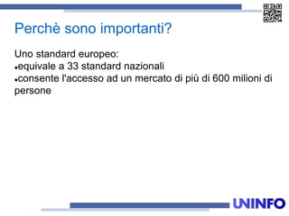 Perchè sono importanti?
Uno standard europeo:
equivale a 33 standard nazionali
consente l'accesso ad un mercato di più di 600 milioni di
persone
 