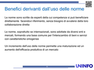 Benefici derivanti dall’uso delle norme
11
Le norme sono scritte da esperti della cui competenza si può beneficiare
direttamente facendovi riferimento, senza bisogno di avvalersi della loro
collaborazione diretta
Le norme, soprattutto se internazionali, sono adottate da diversi enti e
mercati, formando una base comune per l'interscambio di beni e servizi
con caratteristiche omogenee
Un incremento dell'uso delle norme permette una maturazione ed un
aumento dell'efficacia produttiva di un mercato
 