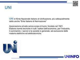 UNI
UNI è l'Ente Nazionale Italiano di Unificazione, più colloquialmente
detto anche "Ente Italiano di Normazione"
Associazione privata senza scopo di lucro, fondata nel 1921.
Elabora norme tecniche in tutti i settori dell’economia, per l’industria,
il commercio, i servizi e la società in generale, ad esclusione delle
materie elettriche ed elettrotecniche.
 