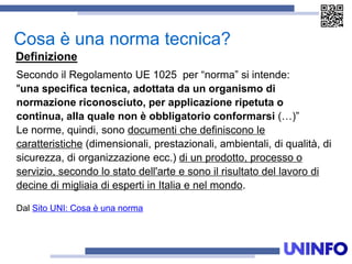 Secondo il Regolamento UE 1025 per “norma” si intende:
"una specifica tecnica, adottata da un organismo di
normazione riconosciuto, per applicazione ripetuta o
continua, alla quale non è obbligatorio conformarsi (…)”
Le norme, quindi, sono documenti che definiscono le
caratteristiche (dimensionali, prestazionali, ambientali, di qualità, di
sicurezza, di organizzazione ecc.) di un prodotto, processo o
servizio, secondo lo stato dell'arte e sono il risultato del lavoro di
decine di migliaia di esperti in Italia e nel mondo.
Dal Sito UNI: Cosa è una norma
Cosa è una norma tecnica?
Definizione
 