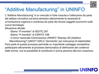 “Additive Manufacturing” in UNINFO
L’“Additive Manufacturing” è un mercato in forte crescita e l’attenzione da parte
del settore normativo sul tema dimostra ulteriormente la necessità di
un’evoluzione organica e condivisa da parte dei diversi soggetti economici sulle
nuove tecnologie.
Situazione attuale:
–Siamo “P-member” di ISO/TC 261
–Siamo “P-member” di CEN/TC 438
–il mirror nazionale Commissione UNINFO "Stampa 3D (Additive
Manufacturing)" (UNI/CT 529) è “dormiente” per mancanza di stakeholder.
Fare parte di questo processo permette un importante vantaggio competitivo:
partecipare attivamente al processo democratico di definizione dei contenuti
delle norme, con la possibilità di contribuire in prima persona alla loro creazione.
 