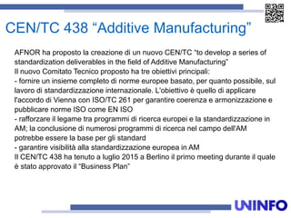 CEN/TC 438 “Additive Manufacturing”
AFNOR ha proposto la creazione di un nuovo CEN/TC “to develop a series of
standardization deliverables in the field of Additive Manufacturing”
Il nuovo Comitato Tecnico proposto ha tre obiettivi principali:
- fornire un insieme completo di norme europee basato, per quanto possibile, sul
lavoro di standardizzazione internazionale. L'obiettivo è quello di applicare
l'accordo di Vienna con ISO/TC 261 per garantire coerenza e armonizzazione e
pubblicare norme ISO come EN ISO
- rafforzare il legame tra programmi di ricerca europei e la standardizzazione in
AM; la conclusione di numerosi programmi di ricerca nel campo dell'AM
potrebbe essere la base per gli standard
- garantire visibilità alla standardizzazione europea in AM
Il CEN/TC 438 ha tenuto a luglio 2015 a Berlino il primo meeting durante il quale
è stato approvato il “Business Plan”
 