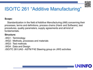 ISO/TC 261 “Additive Manufacturing”
Scope:
Standardization in the field of Additive Manufacturing (AM) concerning their
processes, terms and definitions, process chains (Hard- and Software), test
procedures, quality parameters, supply agreements and all kind of
fundamentals.
Structure:
WG1 : Terminology
WG2 : Methods, processes and materials
WG3 : Test methods
WG4 : Data and Design
ISO/TC 261/JAG - ASTM F42 Steering group on JWG activities
 