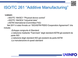 ISO/TC 261 “Additive Manufacturing”
Liaison:
ISO/TC 184/SC1 “Physical device control”
ISO/TC 184/SC4 “Industrial data”
ASTM International (Committee F42):
Nel 2011 è stato firmato un “ISO/ASTM PSDO Cooperation Agreement” che
include:
Sviluppo congiunto di Standard
L'adozione mediante “Fast-track” degli standard ASTM già esistenti da
parte ISO
L'adozione degli standard ISO già esistenti da parte ASTM
La manutenzione di questi standard
 