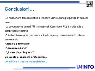 Conclusioni…
La normazione tecnica relativa a “Additive Manufacturing” è partita da qualche
anno
La cooperazione con ASTM International (Committee F42) è molto utile e
sempre più produttiva
A livello internazionale ma anche a livello europeo, i lavori normativi stanno
accelerando.
Abbiamo 2 alternative:
“inseguire gli altri”
“giocare da protagonisti”
Se volete giocare da protagonisti,
UNINFO è a vostra disposizione...
 