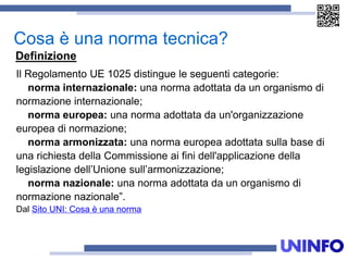 Il Regolamento UE 1025 distingue le seguenti categorie:
norma internazionale: una norma adottata da un organismo di
normazione internazionale;
norma europea: una norma adottata da un'organizzazione
europea di normazione;
norma armonizzata: una norma europea adottata sulla base di
una richiesta della Commissione ai fini dell'applicazione della
legislazione dell’Unione sull’armonizzazione;
norma nazionale: una norma adottata da un organismo di
normazione nazionale”.
Dal Sito UNI: Cosa è una norma
Cosa è una norma tecnica?
Definizione
 