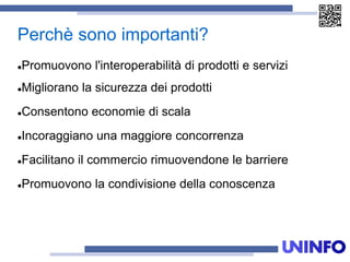 Perchè sono importanti?
Promuovono l'interoperabilità di prodotti e servizi
Migliorano la sicurezza dei prodotti
Consentono economie di scala
Incoraggiano una maggiore concorrenza
Facilitano il commercio rimuovendone le barriere
Promuovono la condivisione della conoscenza
 
