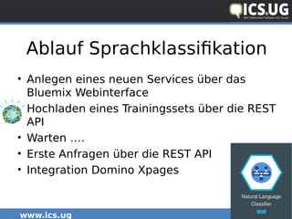 www.ics.ug #icsug
Ablauf Sprachklassifikation
• Anlegen eines neuen Services über das
Bluemix Webinterface
• Hochladen eines Trainingssets über die REST
API
• Warten ….
• Erste Anfragen über die REST API
• Integration Domino Xpages
 