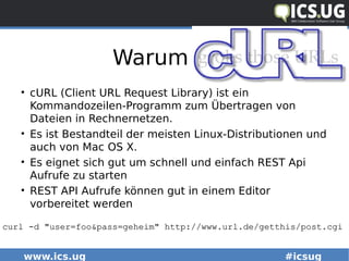 www.ics.ug #icsug
Warum Curl
• cURL (Client URL Request Library) ist ein
Kommandozeilen-Programm zum Übertragen von
Dateien in Rechnernetzen.
• Es ist Bestandteil der meisten Linux-Distributionen und
auch von Mac OS X.
• Es eignet sich gut um schnell und einfach REST Api
Aufrufe zu starten
• REST API Aufrufe können gut in einem Editor
vorbereitet werden
curl -d "user=foo&pass=geheim" http://www.url.de/getthis/post.cgicurl -d "user=foo&pass=geheim" http://www.url.de/getthis/post.cgi
 