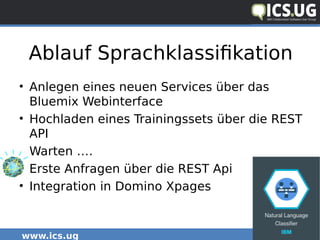 www.ics.ug #icsug
Ablauf Sprachklassifikation
• Anlegen eines neuen Services über das
Bluemix Webinterface
• Hochladen eines Trainingssets über die REST
API
• Warten ….
• Erste Anfragen über die REST Api
• Integration in Domino Xpages
 