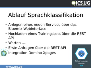 www.ics.ug #icsug
Ablauf Sprachklassifikation
• Anlegen eines neuen Services über das
Bluemix Webinterface
• Hochladen eines Trainingssets über die REST
API
• Warten ….
• Erste Anfragen über die REST API
• Integration Domino Xpages
 