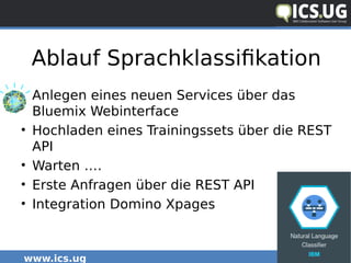 www.ics.ug #icsug
Ablauf Sprachklassifikation
• Anlegen eines neuen Services über das
Bluemix Webinterface
• Hochladen eines Trainingssets über die REST
API
• Warten ….
• Erste Anfragen über die REST API
• Integration Domino Xpages
 