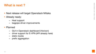 11
What is next ?
 Next release will target Openstack Mitaka
 Already ready:
– Heat support
– bagpipe driver improvements
 Planned
– GUI in Openstack dashboard (Horizon)
– driver support for E-VPN (API already here)
– static routes
– prefix aggregation
 