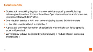 14
Conclusions
 Openstack networking-bgpvpn is a new service exposing an API, letting
admins give tenant control over how their Openstack networks and routers are
interconnected with BGP VPNs
 One Neutron service + API, with driver mapping toward SDN controllers
 … but also usable without a controller !
 A practical one-year illustration of a possible way to kickstart Telco-specific
work in Openstack
 We’re happy to have be joined by others having a mutual interest in moving
this forward !
 