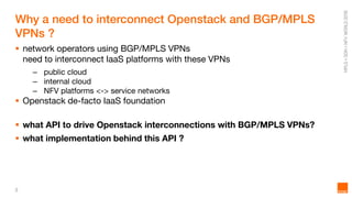 2
Why a need to interconnect Openstack and BGP/MPLS
VPNs ?
 network operators using BGP/MPLS VPNs
need to interconnect IaaS platforms with these VPNs
– public cloud
– internal cloud
– NFV platforms <-> service networks
 Openstack de-facto IaaS foundation
 what API to drive Openstack interconnections with BGP/MPLS VPNs?
 what implementation behind this API ?
 