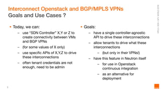 3
Interconnect Openstack and BGP/MPLS VPNs
Goals and Use Cases ?
 Today, we can:
– use “SDN Controller” X,Y or Z to
create connectivity between VMs
and BGP VPNs
– (for some values of X only)
– use specific APIs of X,Y,Z to drive
these interconnections
– often tenant credentials are not
enough, need to be admin
 Goals:
– have a single controller-agnostic
API to drive these interconnections
– allow tenants to drive what these
interconnections
– (but only in their VPNs!)
– have this feature in Neutron itself
– for use in Openstack
continuous integration
– as an alternative for
deployment
 