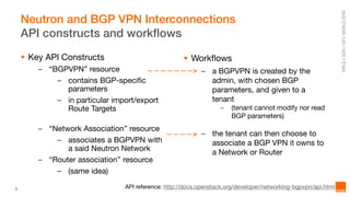 6
Neutron and BGP VPN Interconnections
API constructs and workflows
 Key API Constructs
– “BGPVPN” resource
– contains BGP-specific
parameters
– in particular import/export
Route Targets
– “Network Association” resource
– associates a BGPVPN with
a said Neutron Network
– “Router association” resource
– (same idea)
 Workflows
– a BGPVPN is created by the
admin, with chosen BGP
parameters, and given to a
tenant
– (tenant cannot modify nor read
BGP parameters)
– the tenant can then choose to
associate a BGP VPN it owns to
a Network or Router
API reference: http://docs.openstack.org/developer/networking-bgpvpn/api.html
 