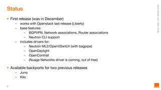 9
Status
 First release (was in December)
– works with Openstack last release (Liberty)
– base features:
– BGPVPN, Network associations, Router associations
– Neutron CLI support
– includes drivers for:
– Neutron ML2/OpenVSwitch (with bagpipe)
– OpenDaylight
– OpenContrail
– (Nuage Networks driver is coming, out of tree)
 Available backports for two previous releases
– Juno
– Kilo
 