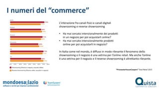 L’interazione fra canali fisici e canali digitali
showrooming e reverse showrooming
• Ha mai cercato intenzionalmente dei prodotti
in un negozio per poi acquistarli online?
• Ha mai cercato intenzionalmente prodotti
online per poi acquistarli in negozio?
I numeri del “commerce”
“PricewaterhouseCoopers” Total Retail 2015
In Italia come nel mondo, è diffuso in modo rilevante il fenomeno dello
showrooming e il negozio è una vetrina per l’online retail. Ma anche l’online
è una vetrina per il negozio e il reverse showrooming è altrettanto rilevante.
 