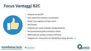Focus Vantaggi B2C
• Integrato con gli ERP
• User experience semplice e accattivante
• Cloud: il tuo negozio è sempre online
• Seo friendly
• Integrato con i social network e Google Analytics
• Personalizzazione grafica semplice e veloce
• Ottimizzato per vendere in Italia e all’Estero
• Integrato con i trova prezzi ed i MarketPlace (ebay, Amazon ...)
 