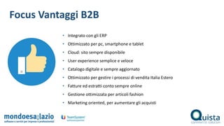 Focus Vantaggi B2B
• Integrato con gli ERP
• Ottimizzato per pc, smartphone e tablet
• Cloud: sito sempre disponibile
• User experience semplice e veloce
• Catalogo digitale e sempre aggiornato
• Ottimizzato per gestire i processi di vendita Italia Estero
• Fatture ed estratti conto sempre online
• Gestione ottimizzata per articoli fashion
• Marketing oriented, per aumentare gli acquisti
 