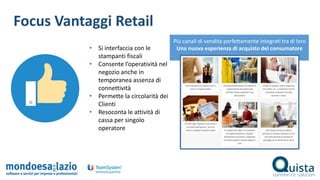 Focus Vantaggi Retail
• Si interfaccia con le
stampanti fiscali
• Consente l’operatività nel
negozio anche in
temporanea assenza di
connettività
• Permette la circolarità dei
Clienti
• Resoconta le attività di
cassa per singolo
operatore
Più canali di vendita perfettamente integrati tra di loro
Una nuova esperienza di acquisto del consumatore
 