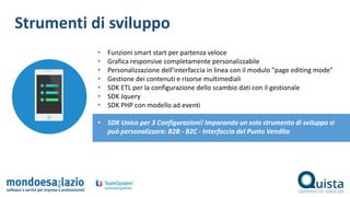 Strumenti di sviluppo
• Funzioni smart start per partenza veloce
• Grafica responsive completamente personalizzabile
• Personalizzazione dell’interfaccia in linea con il modulo “page editing mode”
• Gestione dei contenuti e risorse multimediali
• SDK ETL per la configurazione dello scambio dati con il gestionale
• SDK Jquery
• SDK PHP con modello ad eventi
• SDK Unico per 3 Configurazioni! Imparando un solo strumento di sviluppo si
può personalizzare: B2B - B2C - Interfaccia del Punto Vendita
 
