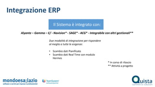 Integrazione ERP
Il Sistema è integrato con:
Alyante – Gamma – E/ - Navision* - SAGE* - ACG* - Integrabile con altri gestionali**
* In corso di rilascio
** Attività a progetto
Due modalità di integrazione per rispondere
al meglio a tutte le esigenze:
• Scambio dati Pianificato
• Scambio dati Real Time con modulo
Hermes
 