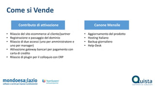 Come si Vende
• Rilascio del sito ecommerce al cliente/partner
• Registrazione o passaggio del dominio
• Rilascio di due accessi (uno per amministratore e
uno per manager)
• Attivazione gateway bancari per pagamento con
carta di credito
• Rilascio di plugin per il colloquio con ERP
Contributo di attivazione
• Aggiornamento del prodotto
• Hosting Italiano
• Backup giornaliero
• Help-Desk
Canone Mensile
 