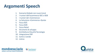 1. Scenario Globale con nuovi trend
2. I numeri dell'ecommerce B2C e B2B
3. I numeri del «Commerce»
4. La Soluzione «Commerce» Quista
5. Focus B2C
6. Focus B2B
7. Focus Retail
8. Strumenti di sviluppo
9. Architettura Cloud & Tecnologia
10. Integrazione ERP
11. Come si vende
12. Listino
Argomenti Speech
 