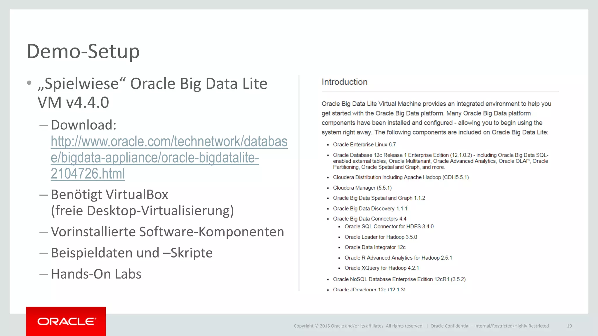 Copyright © 2015 Oracle and/or its affiliates. All rights reserved. |
Demo-Setup
• „Spielwiese“ Oracle Big Data Lite
VM v4.4.0
– Download:
http://www.oracle.com/technetwork/databas
e/bigdata-appliance/oracle-bigdatalite-
2104726.html
– Benötigt VirtualBox
(freie Desktop-Virtualisierung)
– Vorinstallierte Software-Komponenten
– Beispieldaten und –Skripte
– Hands-On Labs
Oracle Confidential – Internal/Restricted/Highly Restricted 19
 