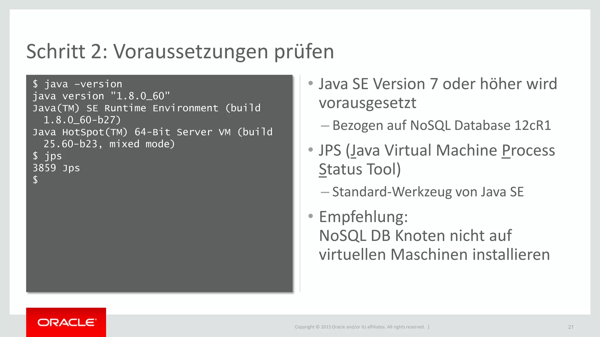 Copyright © 2015 Oracle and/or its affiliates. All rights reserved. |
Schritt 2: Voraussetzungen prüfen
$ java –version
java version "1.8.0_60"
Java(TM) SE Runtime Environment (build
1.8.0_60-b27)
Java HotSpot(TM) 64-Bit Server VM (build
25.60-b23, mixed mode)
$ jps
3859 Jps
$
21
• Java SE Version 7 oder höher wird
vorausgesetzt
– Bezogen auf NoSQL Database 12cR1
• JPS (Java Virtual Machine Process
Status Tool)
– Standard-Werkzeug von Java SE
• Empfehlung:
NoSQL DB Knoten nicht auf
virtuellen Maschinen installieren
 